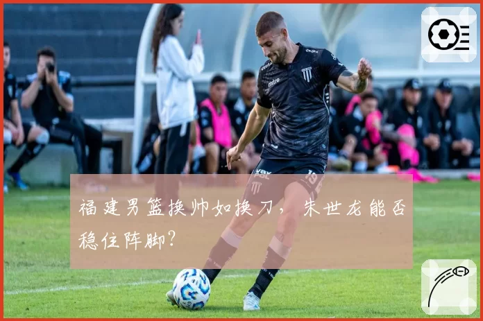福建男篮换帅如换刀，朱世龙能否稳住阵脚？