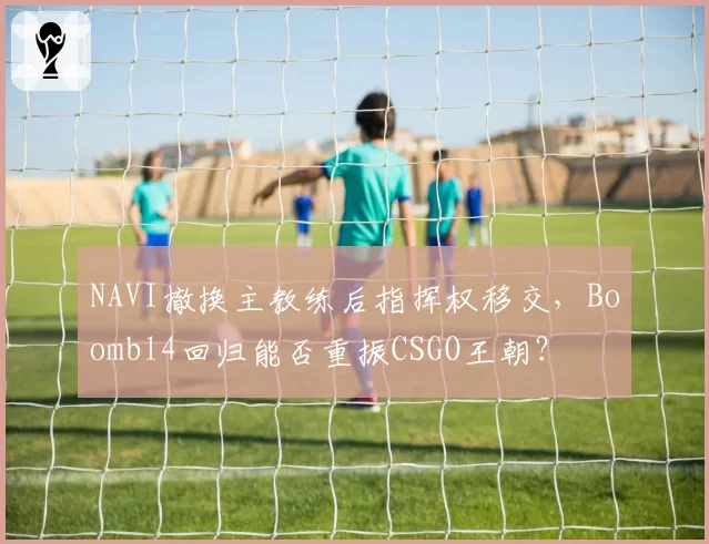 NAVI撤换主教练后指挥权移交，Boombl4回归能否重振CSGO王朝？