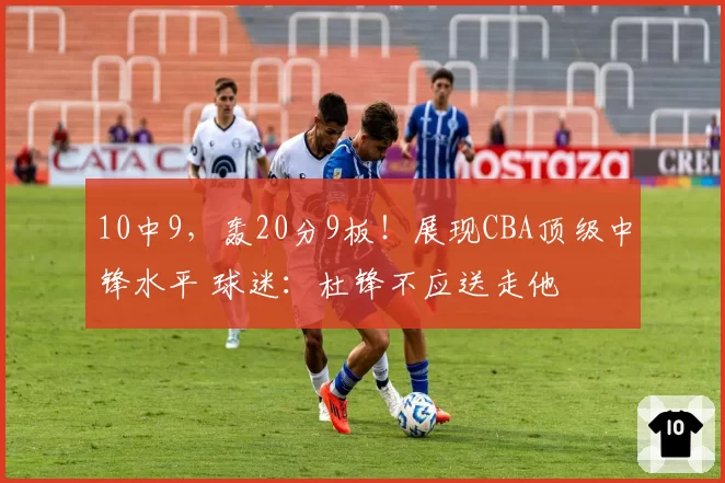 10中9，轰20分9板！展现CBA顶级中锋水平 球迷：杜锋不应送走他