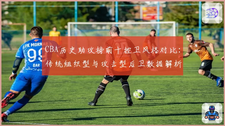 CBA历史助攻榜前十控卫风格对比：传统组织型与攻击型后卫数据解析