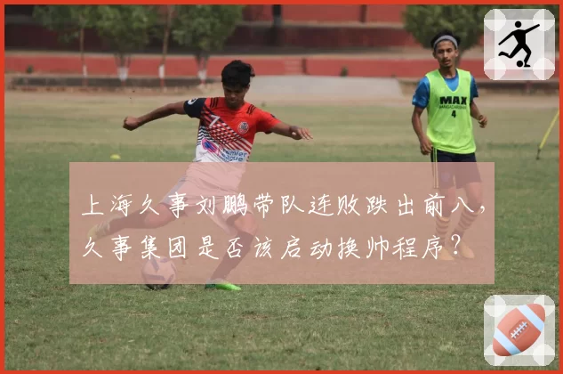 上海久事刘鹏带队连败跌出前八，久事集团是否该启动换帅程序？
