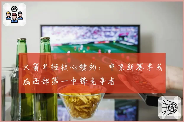 火箭年轻核心续约，申京新赛季或成西部第一中锋竞争者
