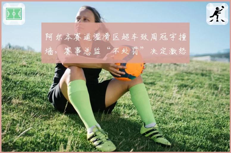 阿尔本赛道湿滑区超车致周冠宇撞墙，赛事总监“不处罚”决定激怒车迷