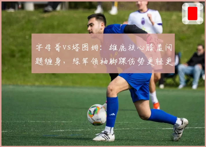 字母哥vs塔图姆:雄鹿核心膝盖问题缠身,绿军领袖脚踝伤势更轻更早复出