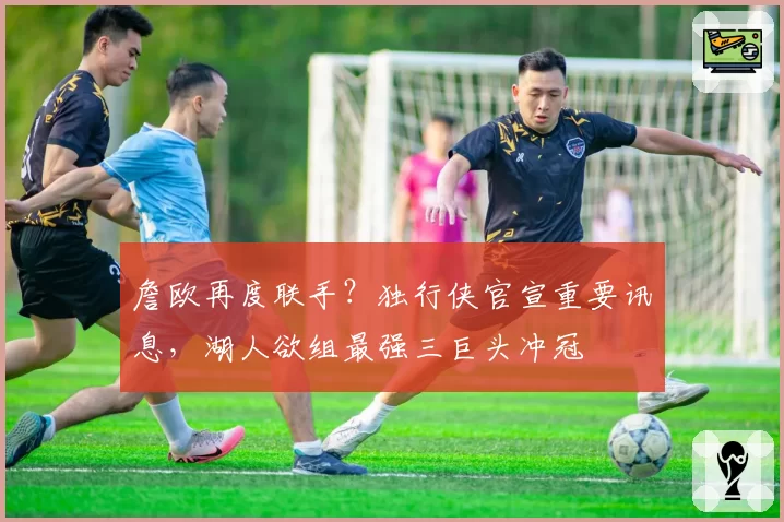 詹欧再度联手？独行侠官宣重要讯息，湖人欲组最强三巨头冲冠
