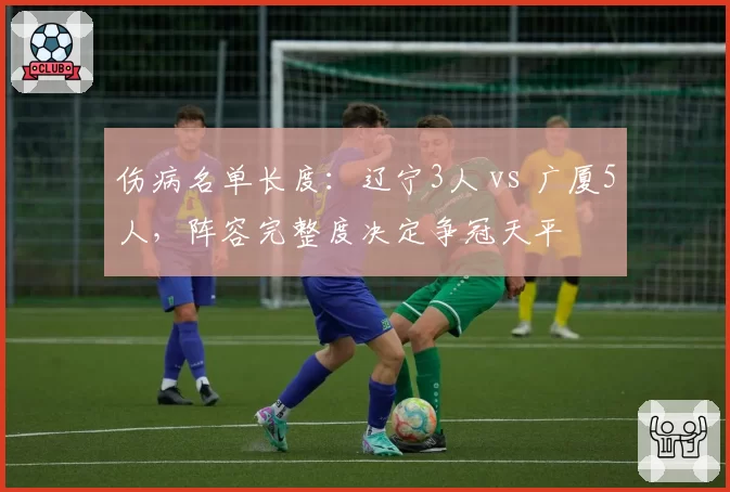 伤病名单长度：辽宁3人 vs 广厦5人，阵容完整度决定争冠天平