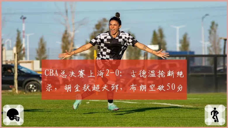 CBA总决赛上海2-0：古德温抢断绝杀，胡金秋超大郅，布朗空砍50分