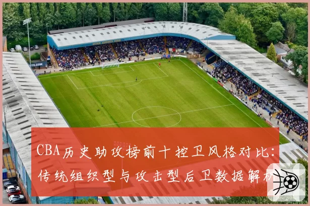 CBA历史助攻榜前十控卫风格对比：传统组织型与攻击型后卫数据解析