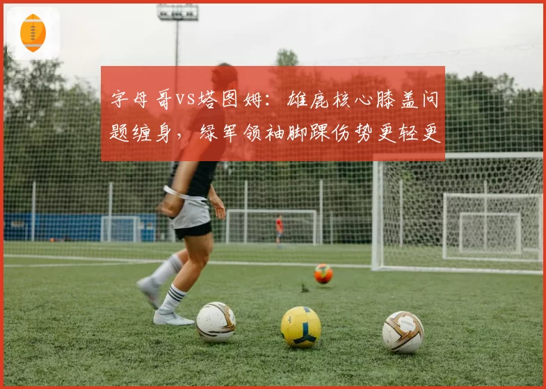 字母哥vs塔图姆:雄鹿核心膝盖问题缠身,绿军领袖脚踝伤势更轻更早复出