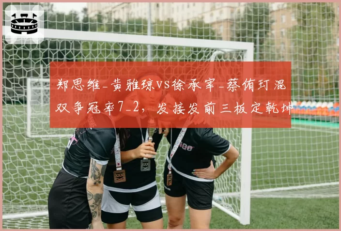 郑思维_黄雅琼vs徐承宰_蔡侑玎混双争冠率7_2，发接发前三板定乾坤