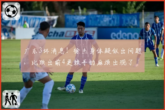 广东3坏消息！徐杰身体疑似出问题，比跌出前4更棘手的麻烦出现了