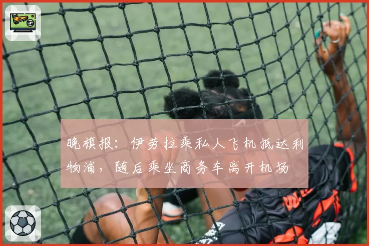 晚旗报:伊劳拉乘私人飞机抵达利物浦,随后乘坐商务车离开机场