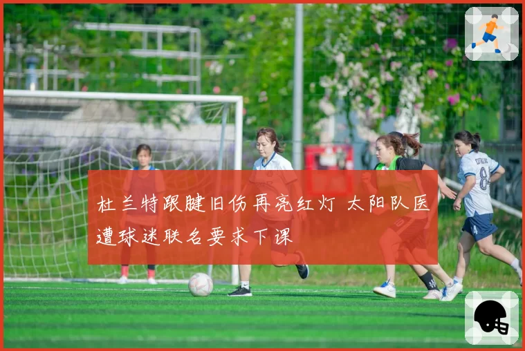 杜兰特跟腱旧伤再亮红灯 太阳队医遭球迷联名要求下课