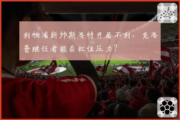 利物浦新帅斯洛特开局不利，克洛普继任者能否扛住压力？