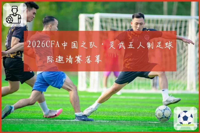 2026CFA中国之队·灵武五人制足球国际邀请赛落幕