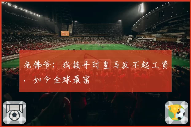 老佛爷:我接手时皇马发不起工资,如今全球最富