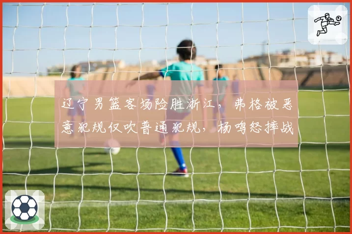 辽宁男篮客场险胜浙江,弗格被恶意犯规仅吹普通犯规,杨鸣怒摔战术板