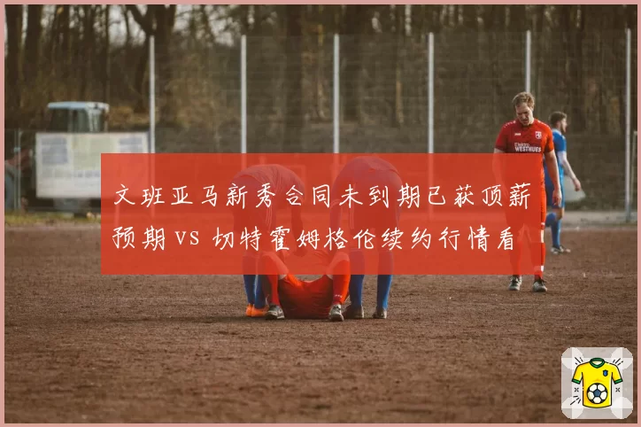 文班亚马新秀合同未到期已获顶薪预期 vs 切特霍姆格伦续约行情看涨，2023届双星商业价值对比