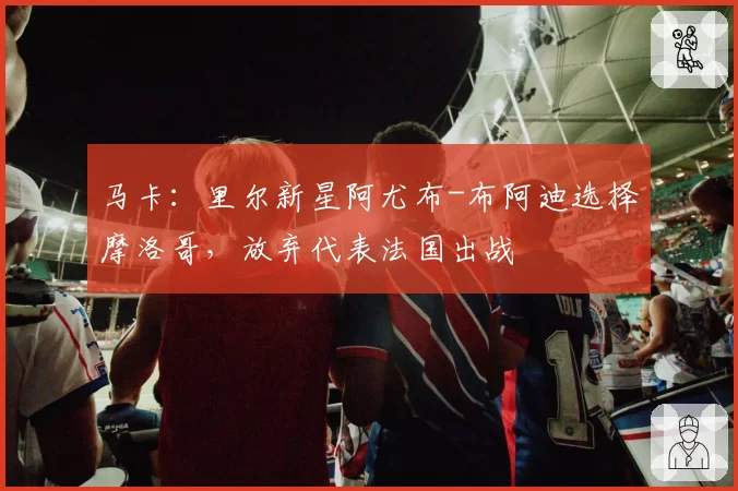马卡：里尔新星阿尤布-布阿迪选择摩洛哥，放弃代表法国出战