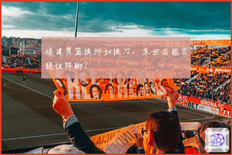 福建男篮换帅如换刀，朱世龙能否稳住阵脚？