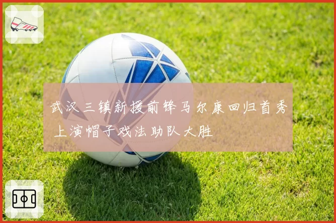 武汉三镇新援前锋马尔康回归首秀 上演帽子戏法助队大胜