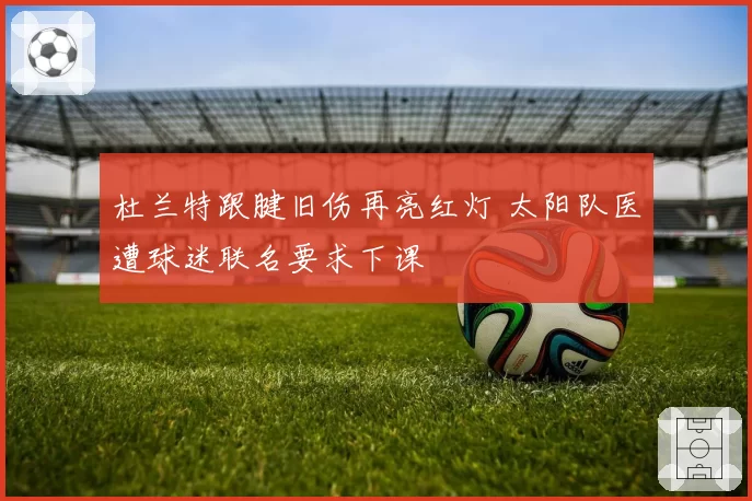 杜兰特跟腱旧伤再亮红灯 太阳队医遭球迷联名要求下课