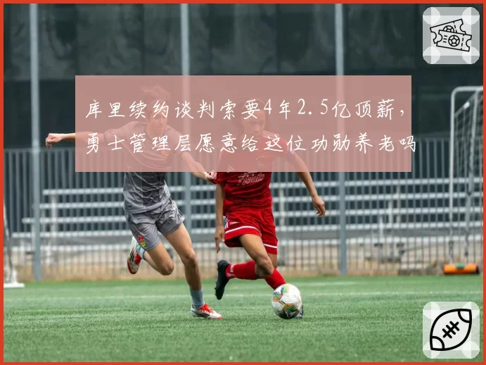 库里续约谈判索要4年2.5亿顶薪，勇士管理层愿意给这位功勋养老吗？