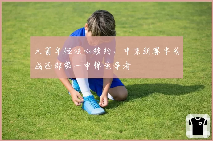 火箭年轻核心续约，申京新赛季或成西部第一中锋竞争者