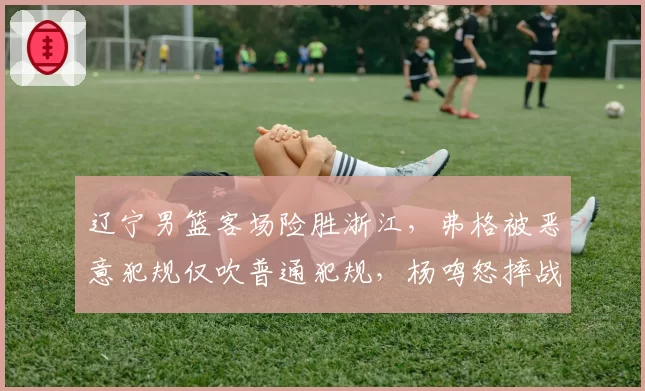 辽宁男篮客场险胜浙江,弗格被恶意犯规仅吹普通犯规,杨鸣怒摔战术板