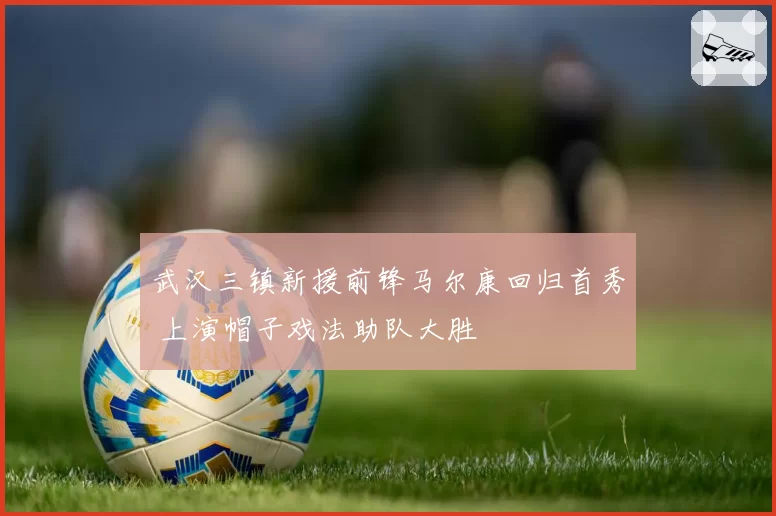 武汉三镇新援前锋马尔康回归首秀 上演帽子戏法助队大胜