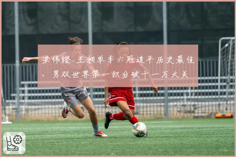 梁伟铿_王昶单季六冠追平历史最佳，男双世界第一积分破十一万大关