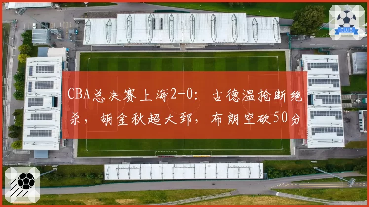 CBA总决赛上海2-0：古德温抢断绝杀，胡金秋超大郅，布朗空砍50分