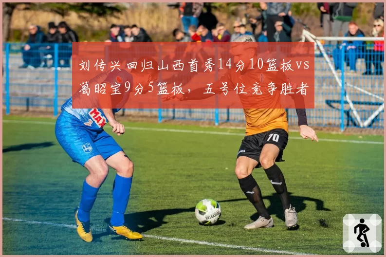 刘传兴回归山西首秀14分10篮板vs葛昭宝9分5篮板,五号位竞争胜者已现