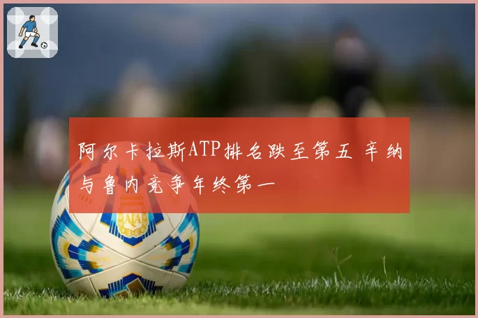 阿尔卡拉斯ATP排名跌至第五 辛纳与鲁内竞争年终第一