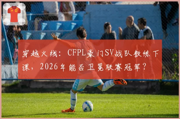 穿越火线：CFPL豪门SV战队教练下课，2026年能否卫冕联赛冠军？