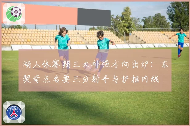湖人休赛期三大补强方向出炉:东契奇点名要三分射手与护框内线
