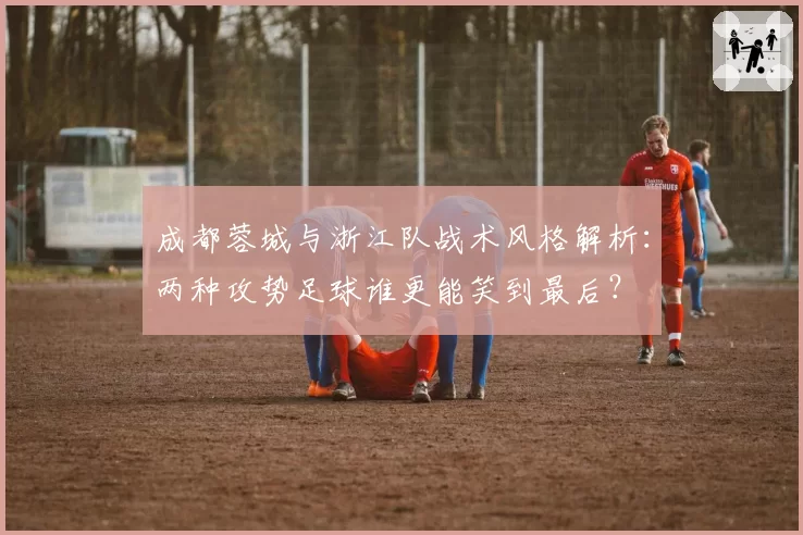 成都蓉城与浙江队战术风格解析：两种攻势足球谁更能笑到最后？