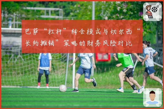 巴萨“杠杆”转会模式与切尔西“长约摊销”策略的财务风险对比