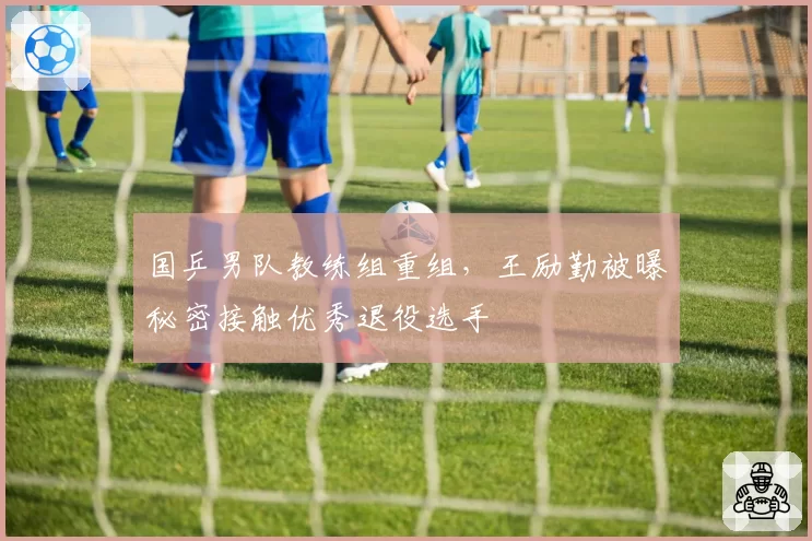 国乒男队教练组重组，王励勤被曝秘密接触优秀退役选手