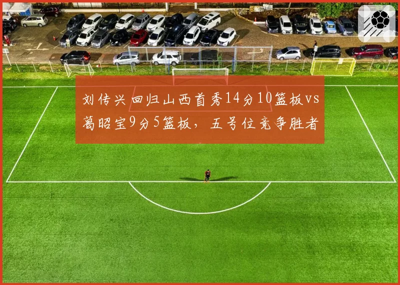 刘传兴回归山西首秀14分10篮板vs葛昭宝9分5篮板，五号位竞争胜者已现