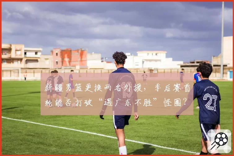 新疆男篮更换两名外援,季后赛首轮能否打破“遇广东不胜”怪圈?
