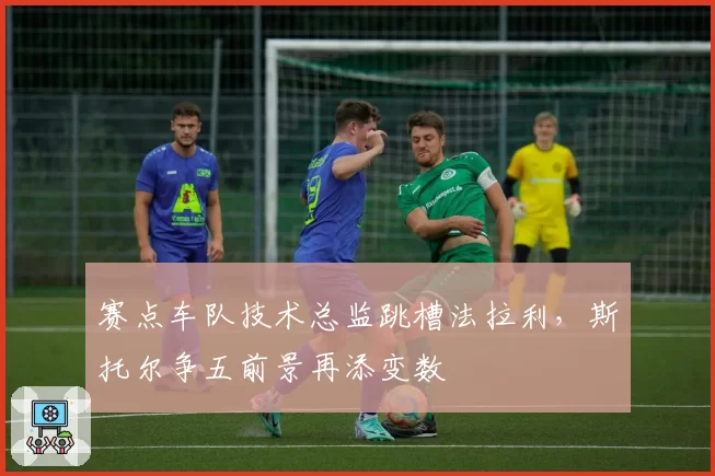 赛点车队技术总监跳槽法拉利,斯托尔争五前景再添变数