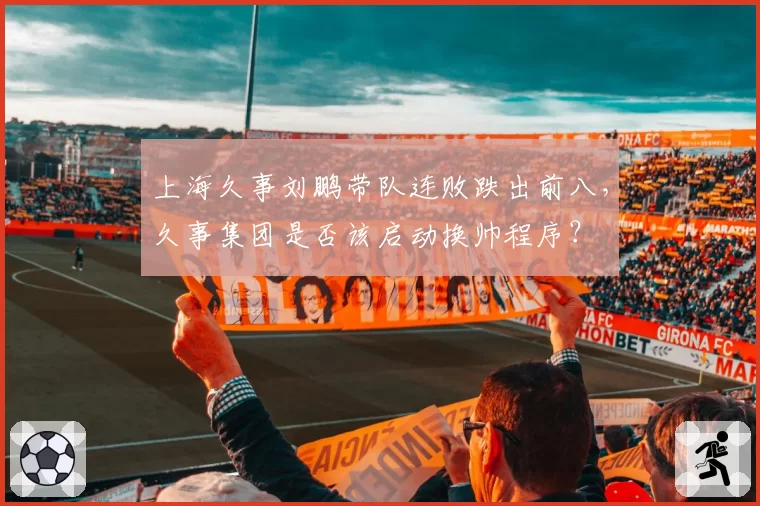 上海久事刘鹏带队连败跌出前八，久事集团是否该启动换帅程序？