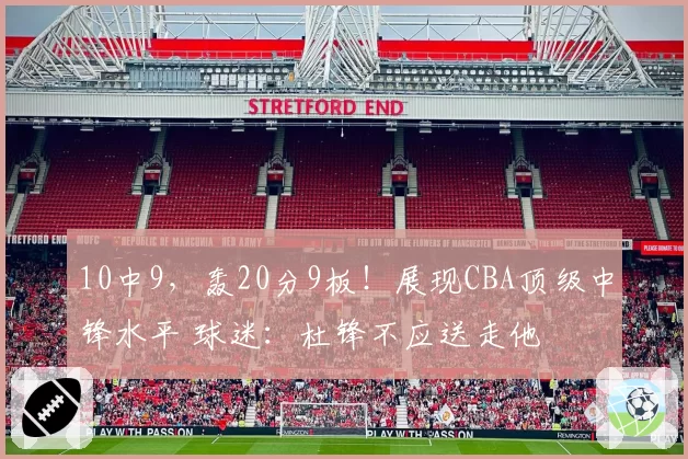 10中9，轰20分9板！展现CBA顶级中锋水平 球迷：杜锋不应送走他
