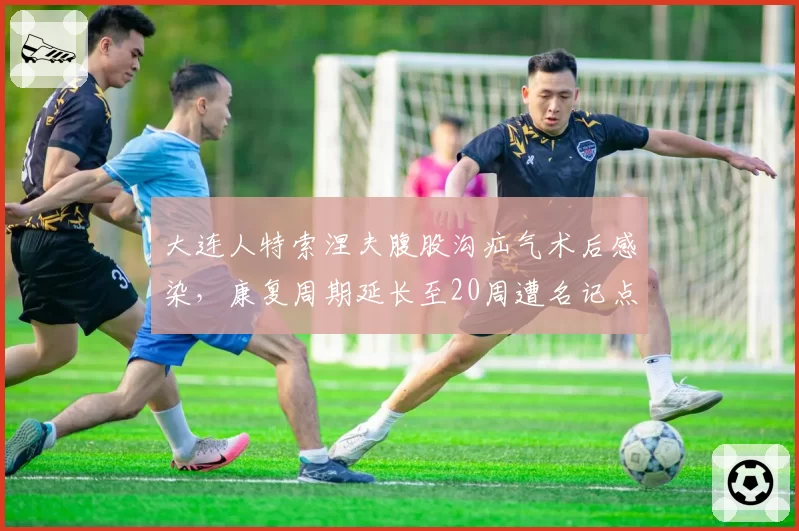 大连人特索涅夫腹股沟疝气术后感染，康复周期延长至20周遭名记点名批评