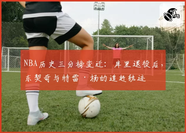 NBA历史三分榜变迁：库里退役后，东契奇与特雷·杨的追赶轨迹