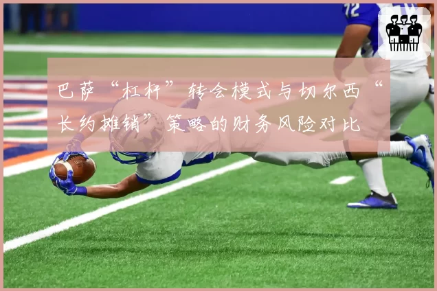 巴萨“杠杆”转会模式与切尔西“长约摊销”策略的财务风险对比