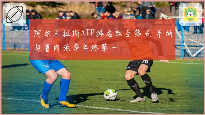 阿尔卡拉斯ATP排名跌至第五 辛纳与鲁内竞争年终第一