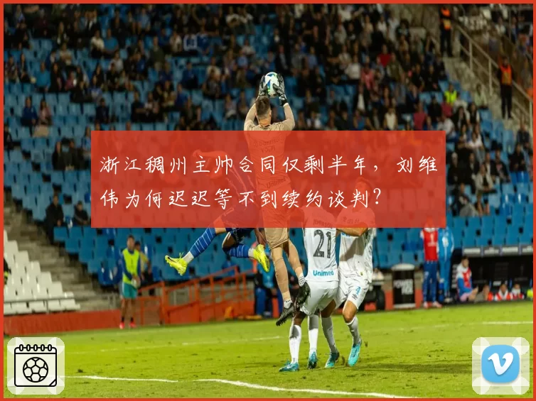 浙江稠州主帅合同仅剩半年，刘维伟为何迟迟等不到续约谈判？