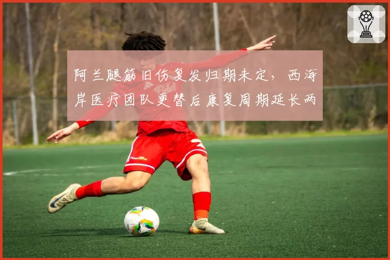 阿兰腿筋旧伤复发归期未定，西海岸医疗团队更替后康复周期延长两周